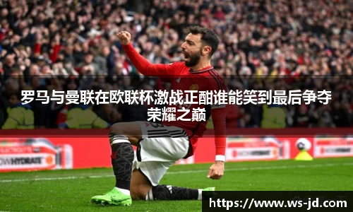 罗马与曼联在欧联杯激战正酣谁能笑到最后争夺荣耀之巅